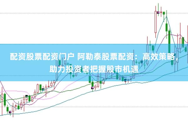 配资股票配资门户 阿勒泰股票配资：高效策略，助力投资者把握股市机遇