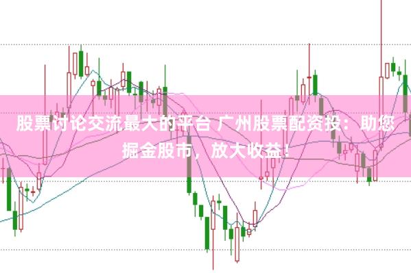 股票讨论交流最大的平台 广州股票配资投：助您掘金股市，放大收益！