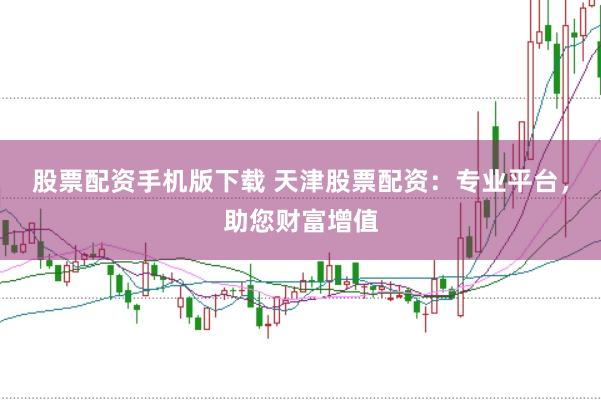 股票配资手机版下载 天津股票配资：专业平台，助您财富增值