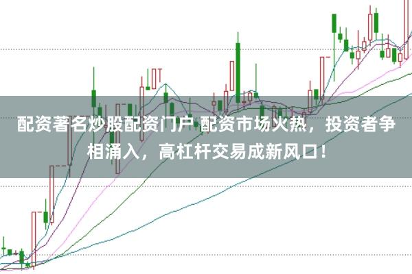 配资著名炒股配资门户 配资市场火热，投资者争相涌入，高杠杆交易成新风口！