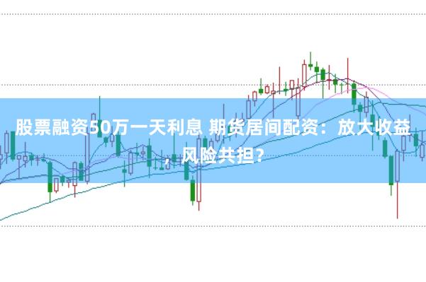 股票融资50万一天利息 期货居间配资：放大收益，风险共担？