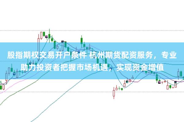 股指期权交易开户条件 杭州期货配资服务，专业助力投资者把握市场机遇，实现资金增值