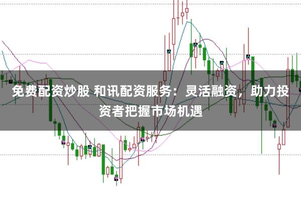 免费配资炒股 和讯配资服务：灵活融资，助力投资者把握市场机遇