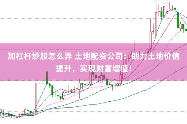 加杠杆炒股怎么弄 土地配资公司：助力土地价值提升，实现财富增值！