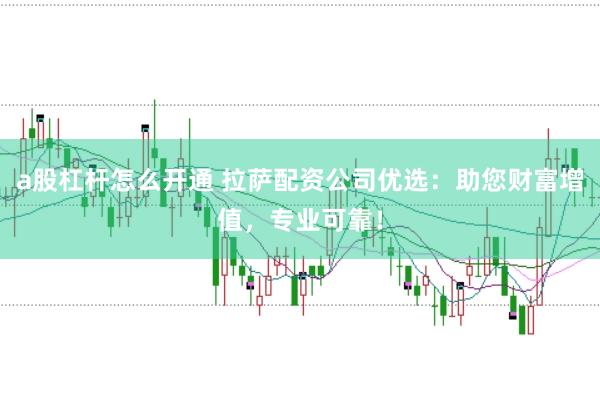 a股杠杆怎么开通 拉萨配资公司优选：助您财富增值，专业可靠！