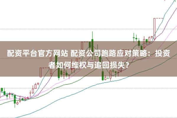 配资平台官方网站 配资公司跑路应对策略：投资者如何维权与追回损失？