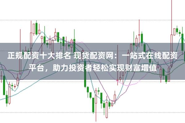 正规配资十大排名 现货配资网：一站式在线配资平台，助力投资者轻松实现财富增值