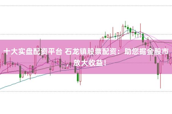 十大实盘配资平台 石龙镇股票配资：助您掘金股市，放大收益！