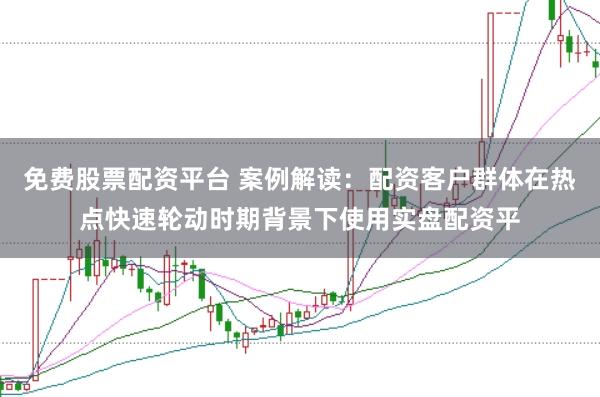 免费股票配资平台 案例解读：配资客户群体在热点快速轮动时期背景下使用实盘配资平