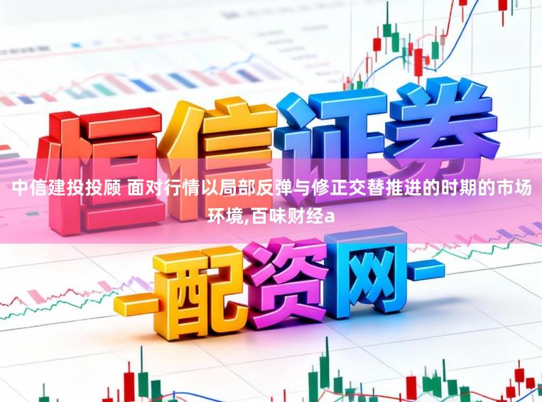 中信建投投顾 面对行情以局部反弹与修正交替推进的时期的市场环境,百味财经a