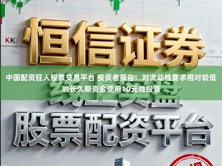中国配资狂人股票交易平台 投资者报告：对流动性要求相对较低的长久期资金使用10元微投资