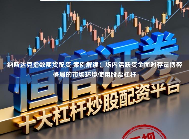 纳斯达克指数期货配资 案例解读：场内活跃资金面对存量博弈格局的市场环境使用股票杠杆