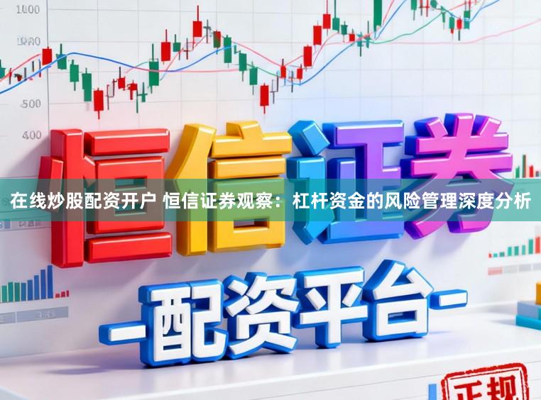 在线炒股配资开户 恒信证券观察：杠杆资金的风险管理深度分析