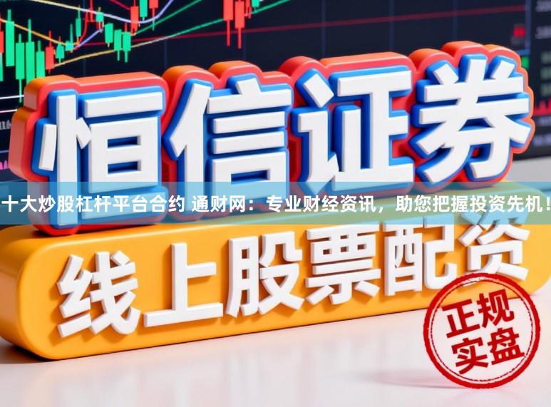 十大炒股杠杆平台合约 通财网：专业财经资讯，助您把握投资先机！